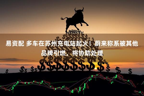 易资配 多车在苏州充电站起火！蔚来称系被其他品牌引燃，将协助处理