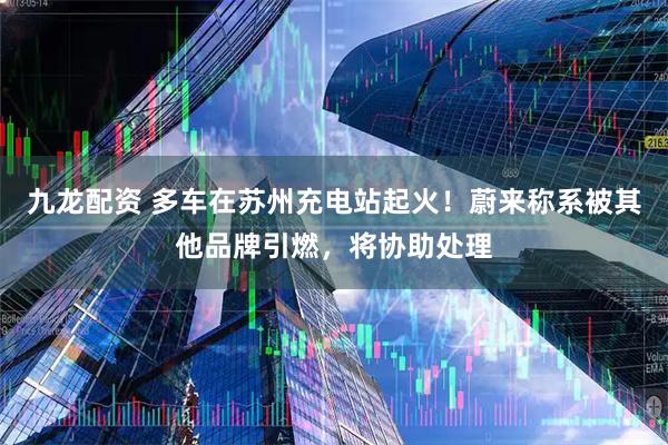九龙配资 多车在苏州充电站起火！蔚来称系被其他品牌引燃，将协助处理