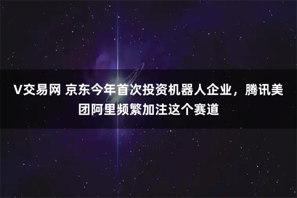 V交易网 京东今年首次投资机器人企业，腾讯美团阿里频繁加注这个赛道