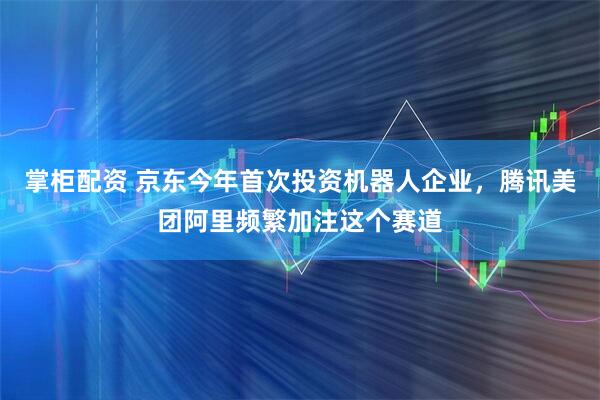 掌柜配资 京东今年首次投资机器人企业，腾讯美团阿里频繁加注这个赛道