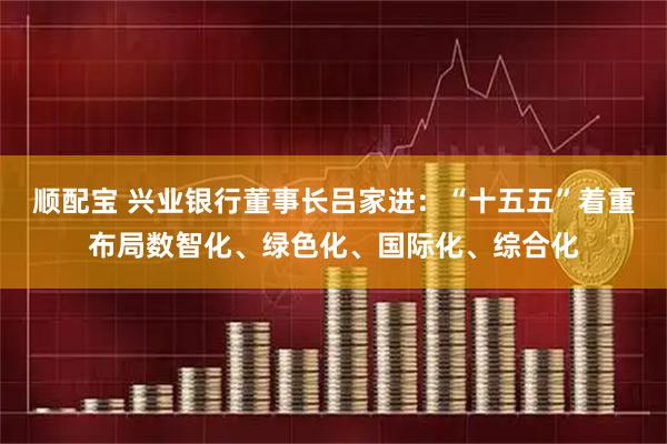 顺配宝 兴业银行董事长吕家进：“十五五”着重布局数智化、绿色化、国际化、综合化