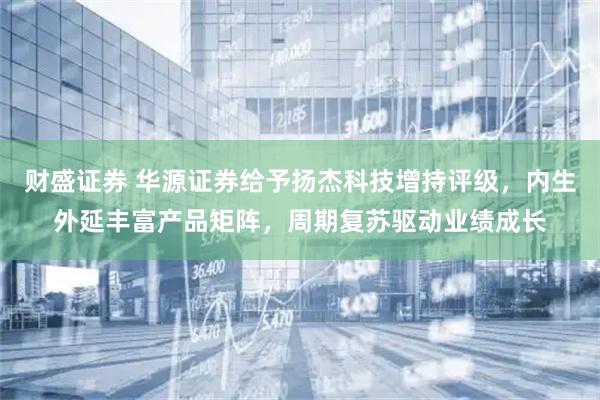 财盛证券 华源证券给予扬杰科技增持评级，内生外延丰富产品矩阵，周期复苏驱动业绩成长