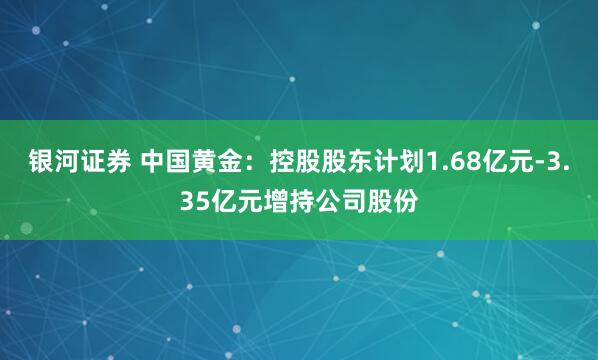 银河证券 中国黄金：控股股东计划1.68亿元-3.35亿元增持公司股份