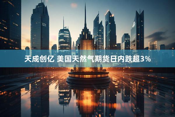 天成创亿 美国天然气期货日内跌超3%
