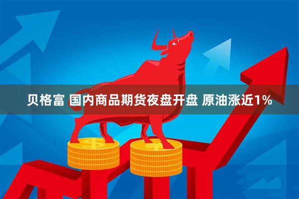 贝格富 国内商品期货夜盘开盘 原油涨近1%