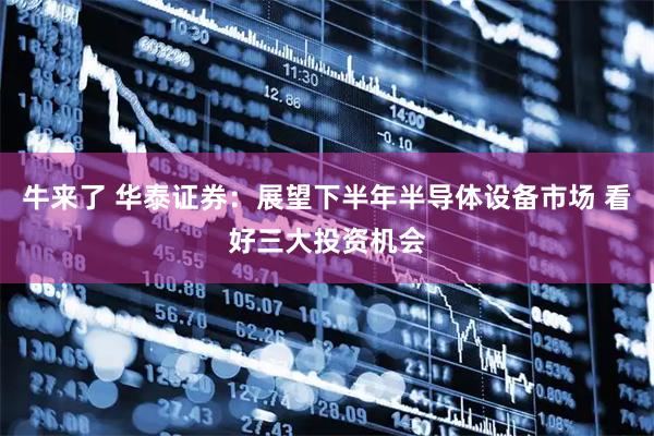 牛来了 华泰证券：展望下半年半导体设备市场 看好三大投资机会
