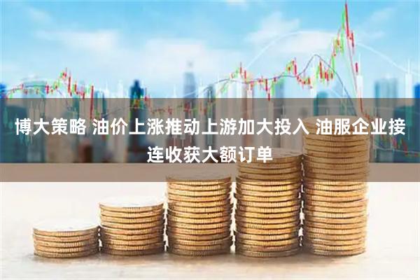 博大策略 油价上涨推动上游加大投入 油服企业接连收获大额订单