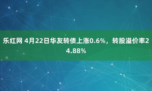 乐红网 4月22日华友转债上涨0.6%，转股溢价率24.88%