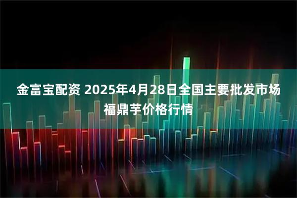 金富宝配资 2025年4月28日全国主要批发市场福鼎芋价格行情