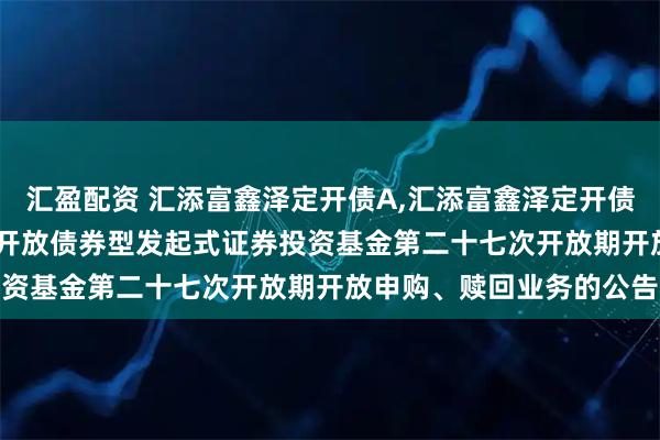 汇盈配资 汇添富鑫泽定开债A,汇添富鑫泽定开债C: 关于汇添富鑫泽定期开放债券型发起式证券投资基金第二十七次开放期开放申购、赎回业务的公告
