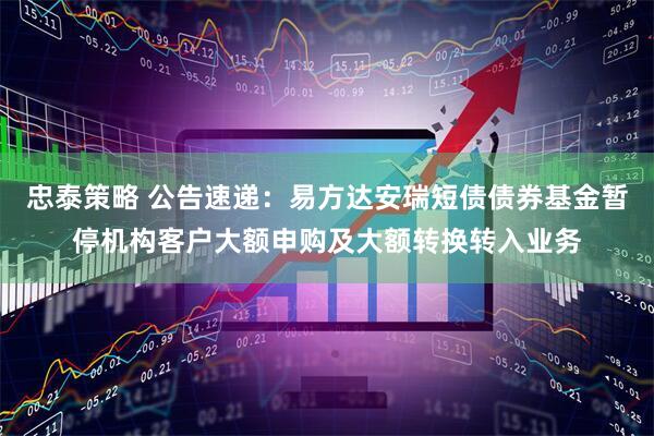忠泰策略 公告速递：易方达安瑞短债债券基金暂停机构客户大额申购及大额转换转入业务