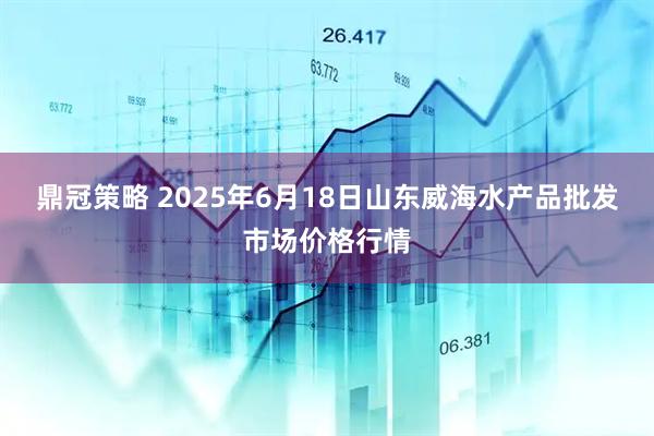 鼎冠策略 2025年6月18日山东威海水产品批发市场价格行情