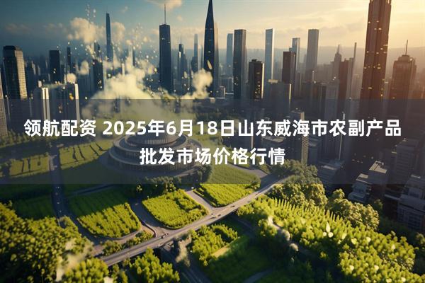 领航配资 2025年6月18日山东威海市农副产品批发市场价格行情