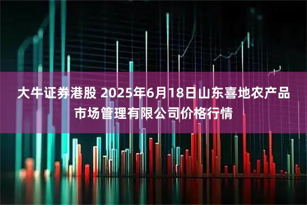 大牛证券港股 2025年6月18日山东喜地农产品市场管理有限公司价格行情