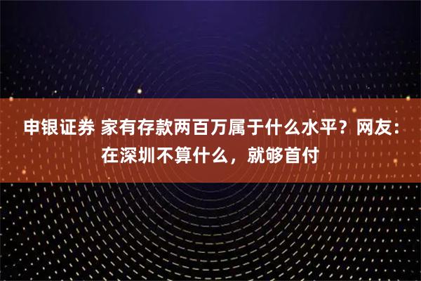 申银证券 家有存款两百万属于什么水平？网友：在深圳不算什么，就够首付