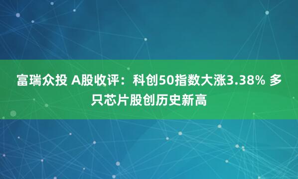 富瑞众投 A股收评：科创50指数大涨3.38% 多只芯片股创历史新高