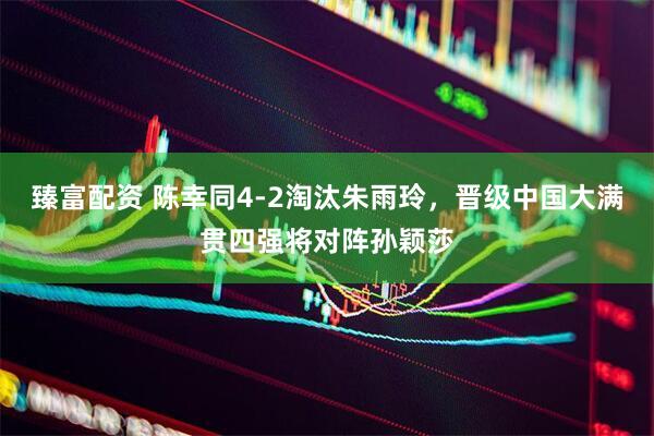 臻富配资 陈幸同4-2淘汰朱雨玲，晋级中国大满贯四强将对阵孙颖莎