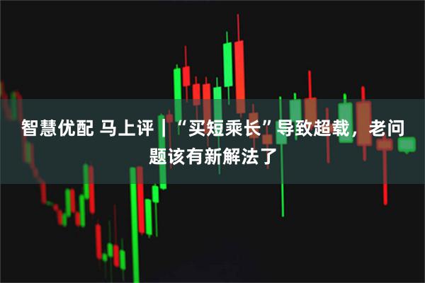 智慧优配 马上评｜“买短乘长”导致超载，老问题该有新解法了