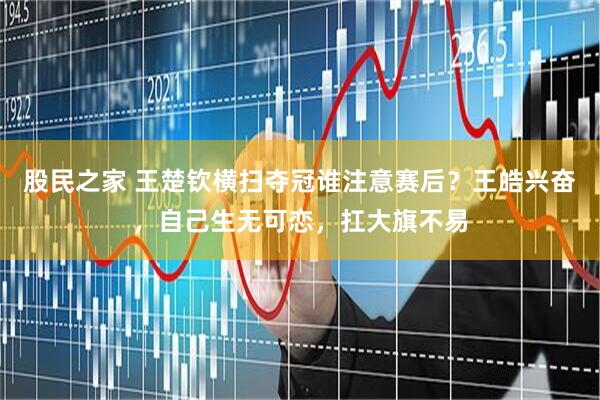 股民之家 王楚钦横扫夺冠谁注意赛后？王皓兴奋，自己生无可恋，扛大旗不易