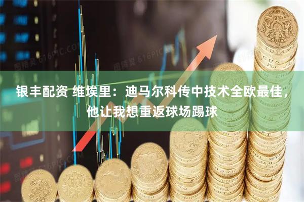 银丰配资 维埃里：迪马尔科传中技术全欧最佳，他让我想重返球场踢球