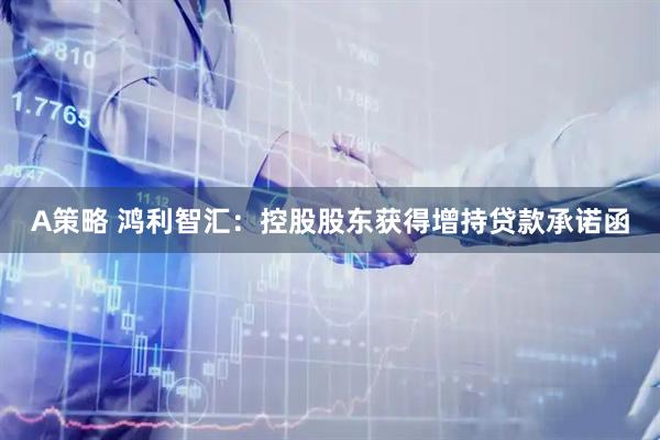 A策略 鸿利智汇：控股股东获得增持贷款承诺函