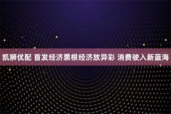 凯狮优配 首发经济票根经济放异彩 消费驶入新蓝海