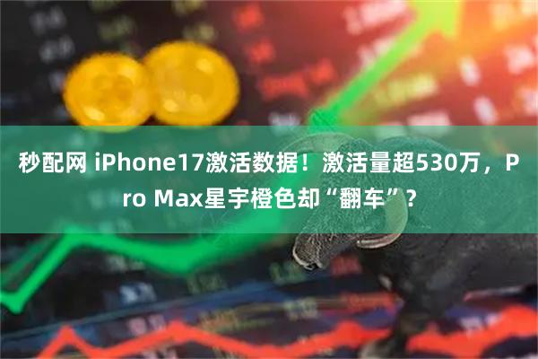 秒配网 iPhone17激活数据！激活量超530万，Pro Max星宇橙色却“翻车”？
