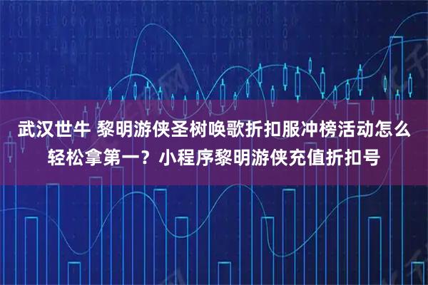 武汉世牛 黎明游侠圣树唤歌折扣服冲榜活动怎么轻松拿第一？小程序黎明游侠充值折扣号