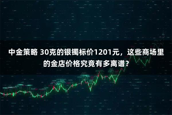中金策略 30克的银镯标价1201元，这些商场里的金店价格究竟有多离谱？