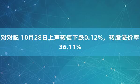 对对配 10月28日上声转债下跌0.12%，转股溢价率36.11%
