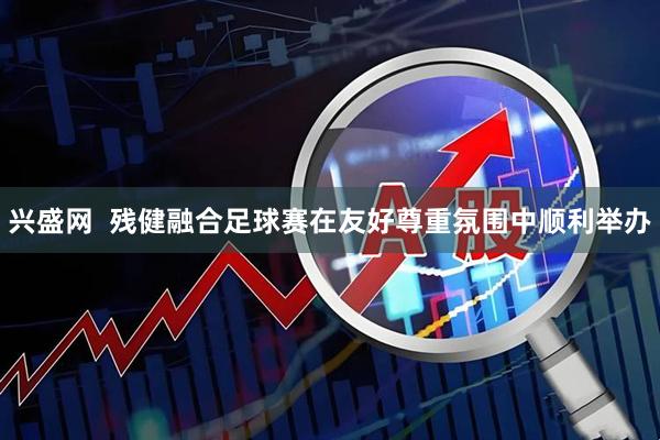 兴盛网  残健融合足球赛在友好尊重氛围中顺利举办