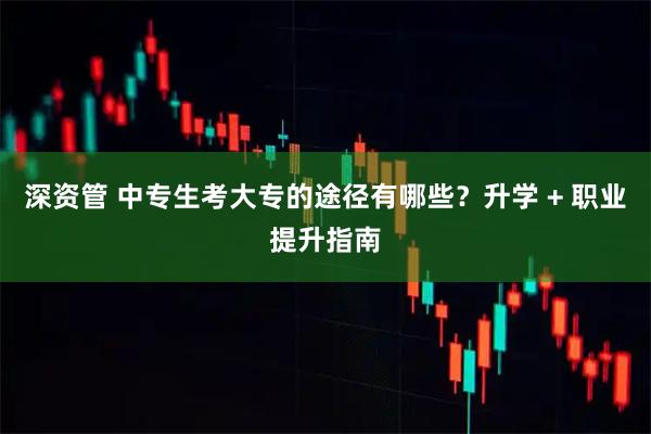 深资管 中专生考大专的途径有哪些？升学 + 职业提升指南