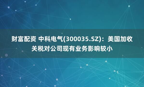 财富配资 中科电气(300035.SZ)：美国加收关税对公司现有业务影响较小
