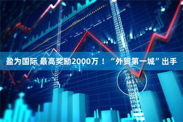 盈为国际 最高奖励2000万 ！“外贸第一城”出手