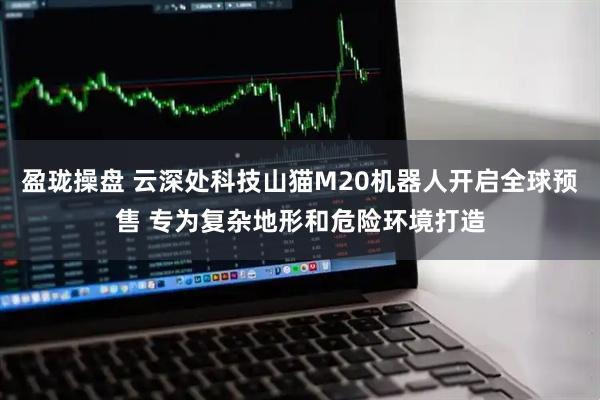 盈珑操盘 云深处科技山猫M20机器人开启全球预售 专为复杂地形和危险环境打造