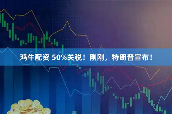 鸿牛配资 50%关税！刚刚，特朗普宣布！