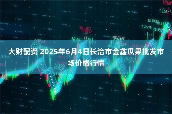 大财配资 2025年6月4日长治市金鑫瓜果批发市场价格行情