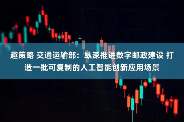 趣策略 交通运输部：纵深推进数字邮政建设 打造一批可复制的人工智能创新应用场景