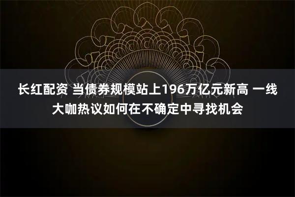 长红配资 当债券规模站上196万亿元新高 一线大咖热议如何在不确定中寻找机会