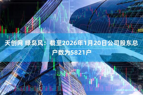 天创网 绿岛风：截至2026年1月20日公司股东总户数为5821户