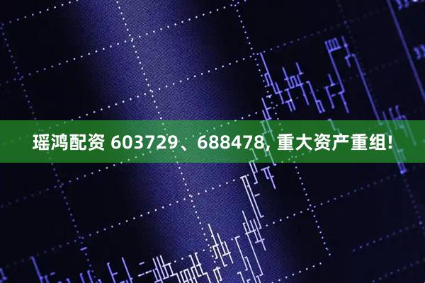瑶鸿配资 603729、688478, 重大资产重组!