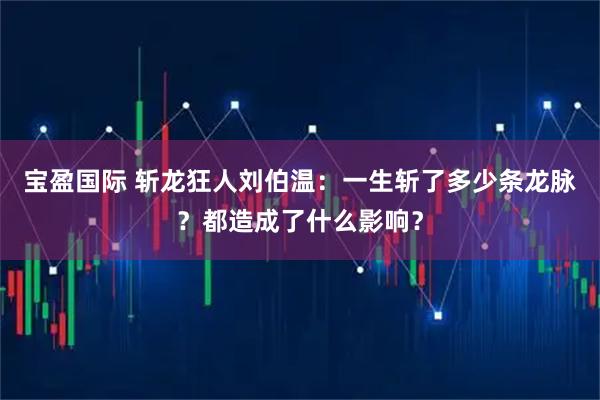 宝盈国际 斩龙狂人刘伯温：一生斩了多少条龙脉？都造成了什么影响？