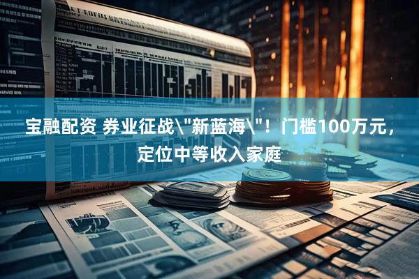 宝融配资 券业征战＂新蓝海＂！门槛100万元，定位中等收入家庭
