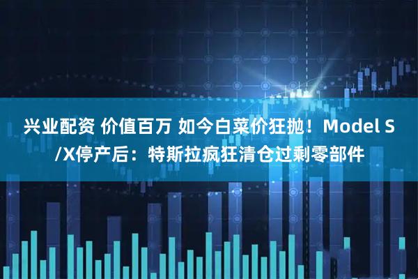 兴业配资 价值百万 如今白菜价狂抛！Model S/X停产后：特斯拉疯狂清仓过剩零部件
