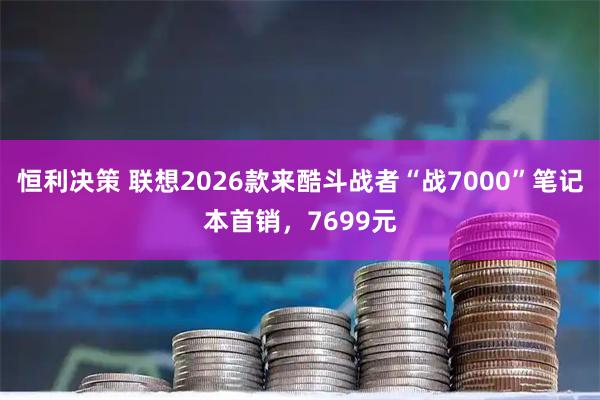 恒利决策 联想2026款来酷斗战者“战7000”笔记本首销，7699元