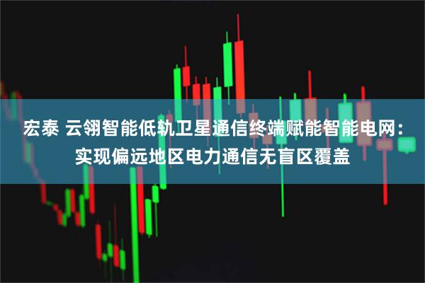 宏泰 云翎智能低轨卫星通信终端赋能智能电网：实现偏远地区电力通信无盲区覆盖